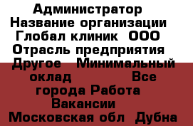 Администратор › Название организации ­ Глобал клиник, ООО › Отрасль предприятия ­ Другое › Минимальный оклад ­ 15 000 - Все города Работа » Вакансии   . Московская обл.,Дубна г.